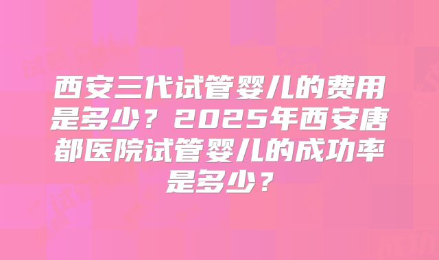 西安三代试管婴儿的费用是多少?2025年西安唐都医院试管婴儿的成功率是多少?