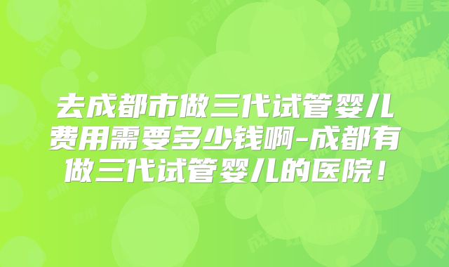 去成都市做三代试管婴儿费用需要多少钱啊-成都有做三代试管婴儿的医院!