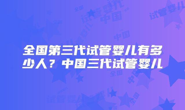 全国第三代试管婴儿有多少人？中国三代试管婴儿