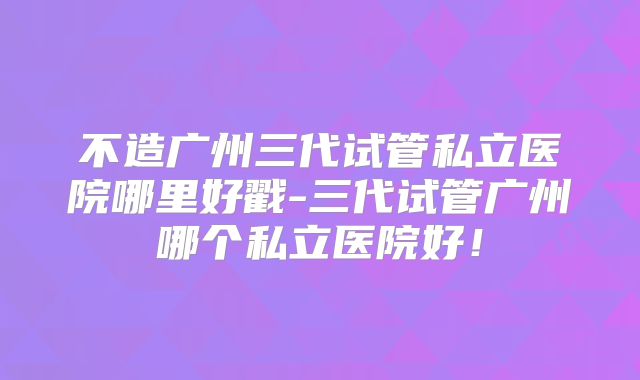 不造广州三代试管私立医院哪里好戳-三代试管广州哪个私立医院好!