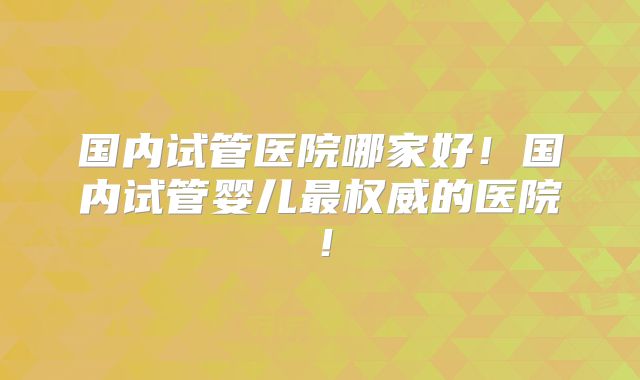 国内试管医院哪家好！国内试管婴儿最权威的医院！
