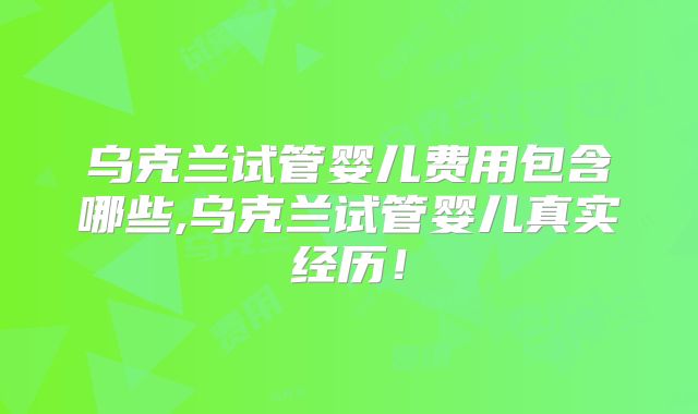 乌克兰试管婴儿费用包含哪些,乌克兰试管婴儿真实经历！