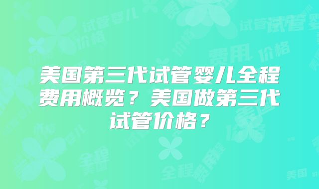 美国第三代试管婴儿全程费用概览？美国做第三代试管价格？