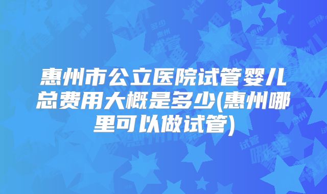 惠州市公立医院试管婴儿总费用大概是多少(惠州哪里可以做试管)