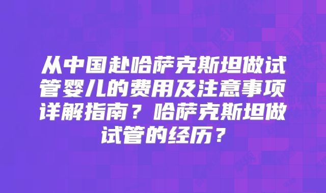 从中国赴哈萨克斯坦做试管婴儿的费用及注意事项详解指南？哈萨克斯坦做试管的经历？