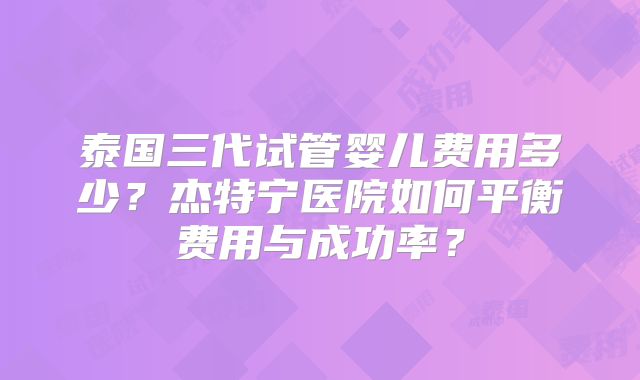 泰国三代试管婴儿费用多少？杰特宁医院如何平衡费用与成功率？