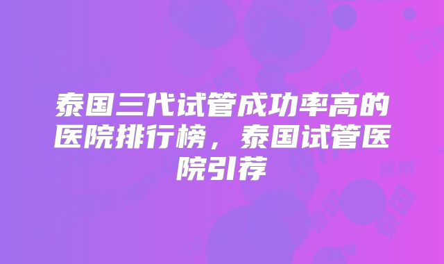 泰国三代试管成功率高的医院排行榜，泰国试管医院引荐
