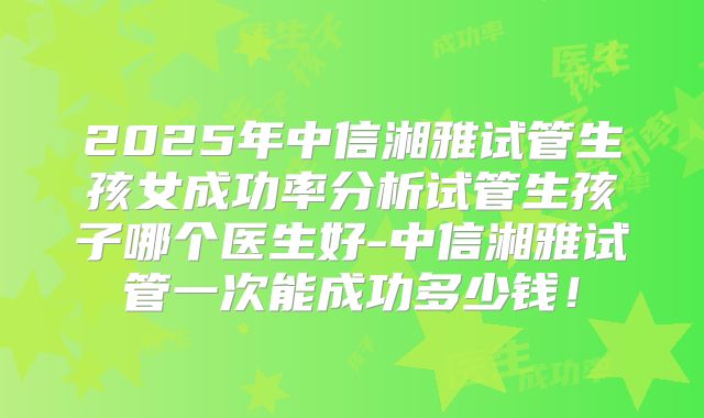 2025年中信湘雅试管生孩女成功率分析试管生孩子哪个医生好-中信湘雅试管一次能成功多少钱!