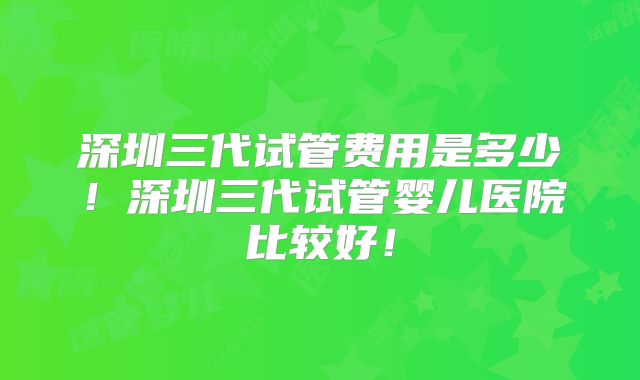 深圳三代试管费用是多少!深圳三代试管婴儿医院比较好!