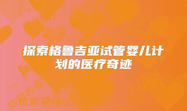 探索格鲁吉亚试管婴儿计划的医疗奇迹