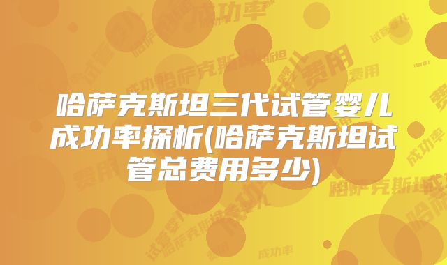 哈萨克斯坦三代试管婴儿成功率探析(哈萨克斯坦试管总费用多少)