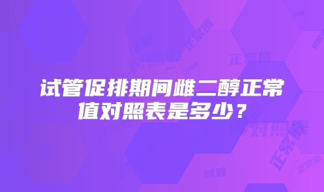 试管促排期间雌二醇正常值对照表是多少？