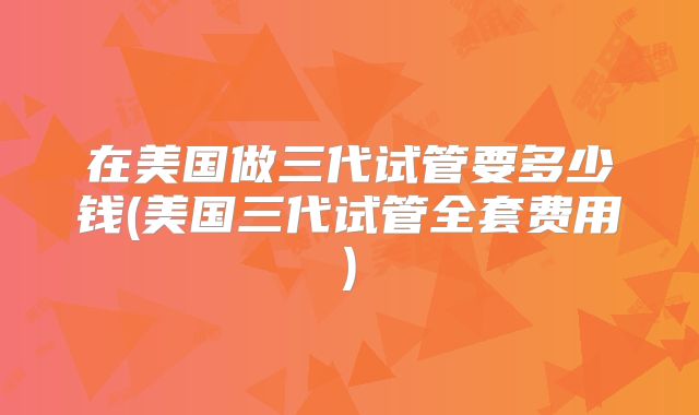 在美国做三代试管要多少钱(美国三代试管全套费用)