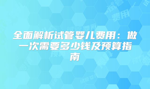 全面解析试管婴儿费用：做一次需要多少钱及预算指南