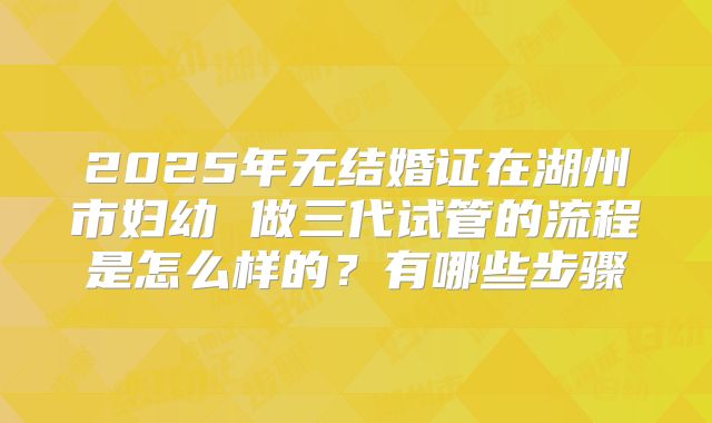 2025年无结婚证在湖州市妇幼 做三代试管的流程是怎么样的?有哪些步骤