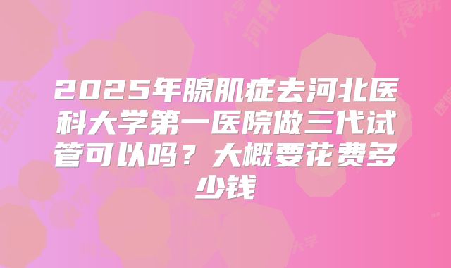 2025年腺肌症去河北医科大学第一医院做三代试管可以吗？大概要花费多少钱