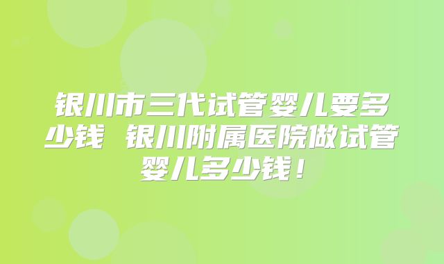 银川市三代试管婴儿要多少钱 银川附属医院做试管婴儿多少钱！