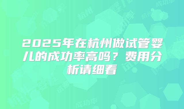 2025年在杭州做试管婴儿的成功率高吗？费用分析请细看