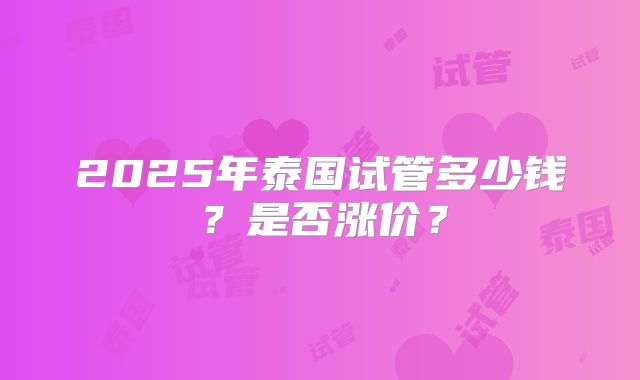 2025年泰国试管多少钱？是否涨价？
