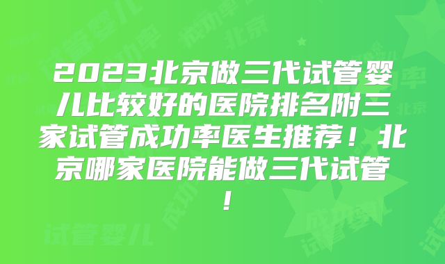 2023北京做三代试管婴儿比较好的医院排名附三家试管成功率医生推荐！北京哪家医院能做三代试管！