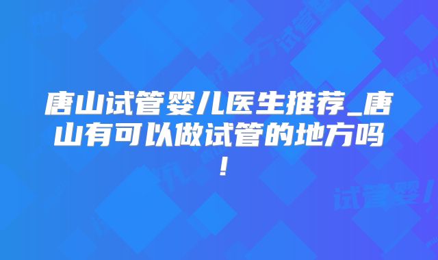 唐山试管婴儿医生推荐_唐山有可以做试管的地方吗!
