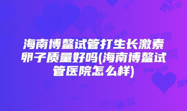 海南博鳌试管打生长激素卵子质量好吗(海南博鳌试管医院怎么样)