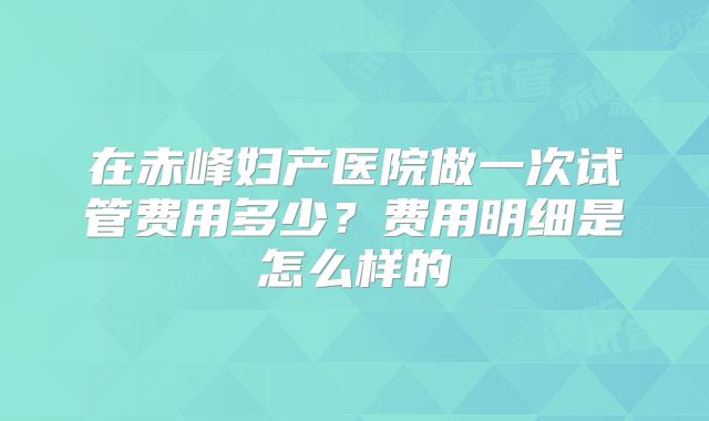 在赤峰妇产医院做一次试管费用多少?费用明细是怎么样的