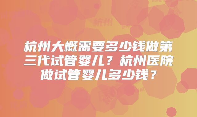杭州大概需要多少钱做第三代试管婴儿？杭州医院做试管婴儿多少钱？