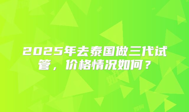 2025年去泰国做三代试管，价格情况如何？