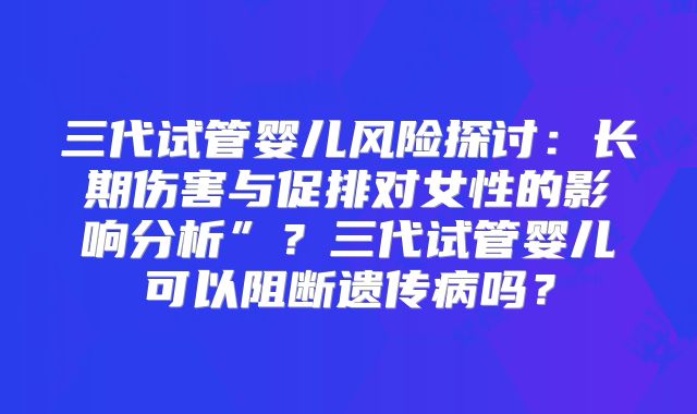 三代试管婴儿风险探讨：长期伤害与促排对女性的影响分析”？三代试管婴儿可以阻断遗传病吗？