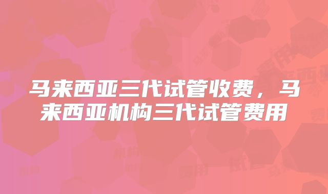 马来西亚三代试管收费,马来西亚机构三代试管费用