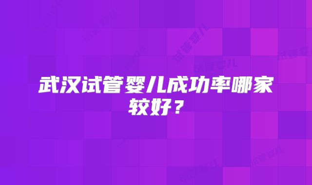 武汉试管婴儿成功率哪家较好?