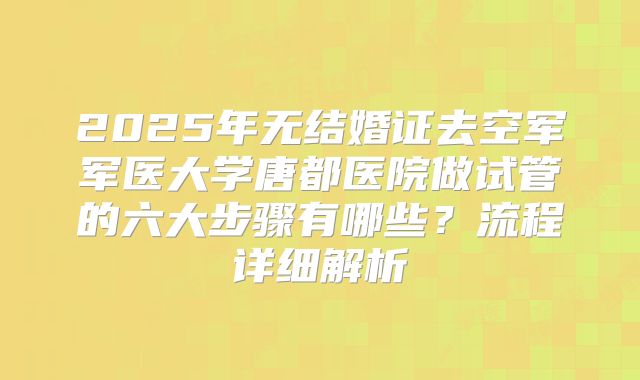2025年无结婚证去空军军医大学唐都医院做试管的六大步骤有哪些？流程详细解析