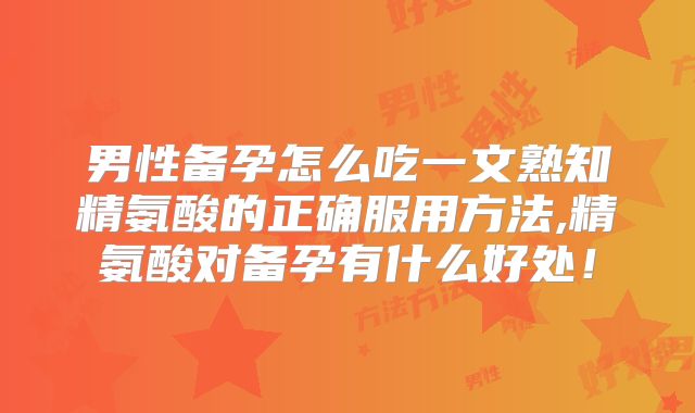 男性备孕怎么吃一文熟知精氨酸的正确服用方法,精氨酸对备孕有什么好处!