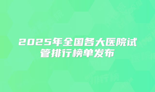 2025年全国各大医院试管排行榜单发布