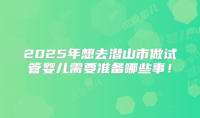 2025年想去潜山市做试管婴儿需要准备哪些事！