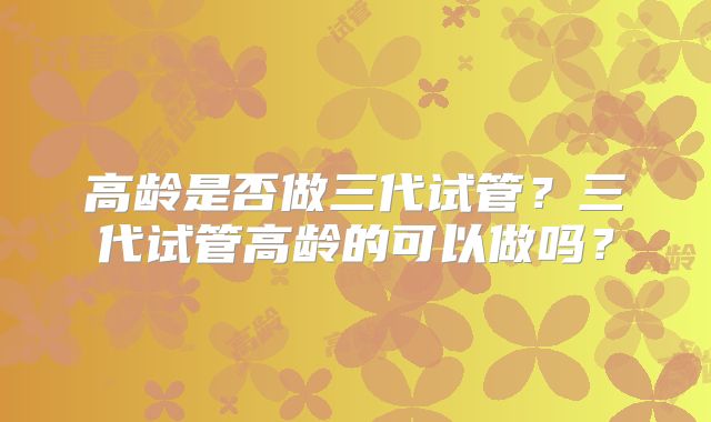 高龄是否做三代试管？三代试管高龄的可以做吗？