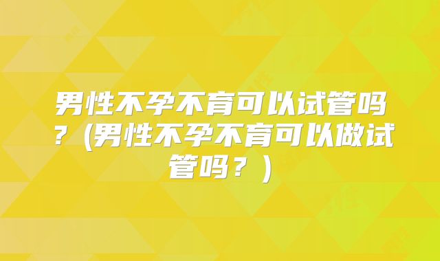男性不孕不育可以试管吗？(男性不孕不育可以做试管吗？)