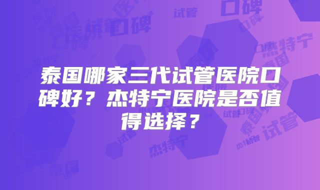 泰国哪家三代试管医院口碑好？杰特宁医院是否值得选择？