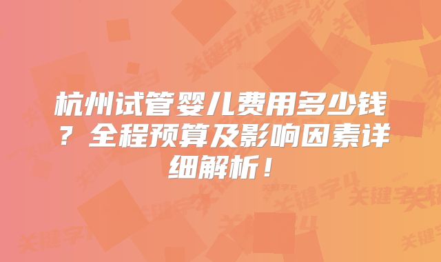 杭州试管婴儿费用多少钱?全程预算及影响因素详细解析!