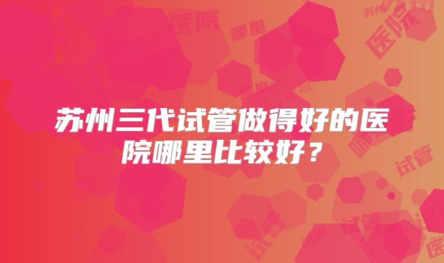 苏州三代试管做得好的医院哪里比较好？