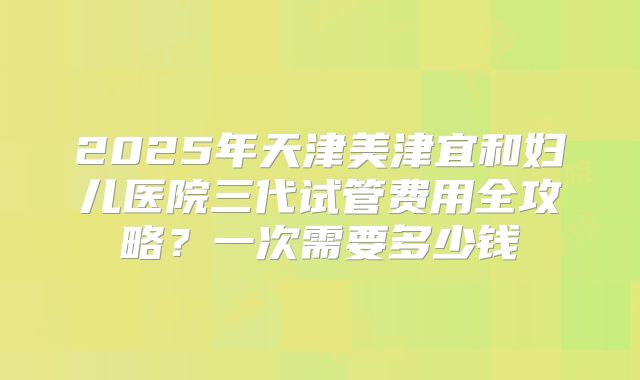 2025年天津美津宜和妇儿医院三代试管费用全攻略？一次需要多少钱