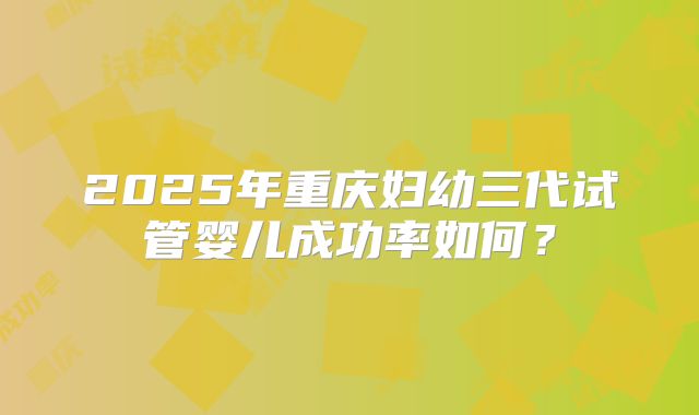2025年重庆妇幼三代试管婴儿成功率如何？