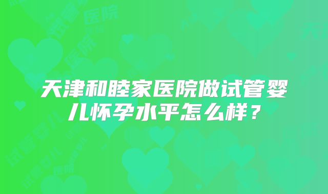 天津和睦家医院做试管婴儿怀孕水平怎么样？