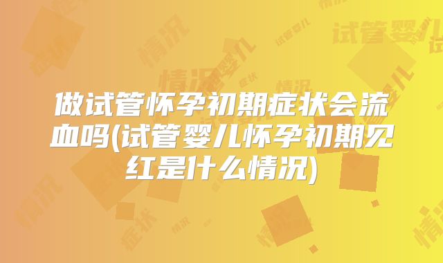 做试管怀孕初期症状会流血吗(试管婴儿怀孕初期见红是什么情况)