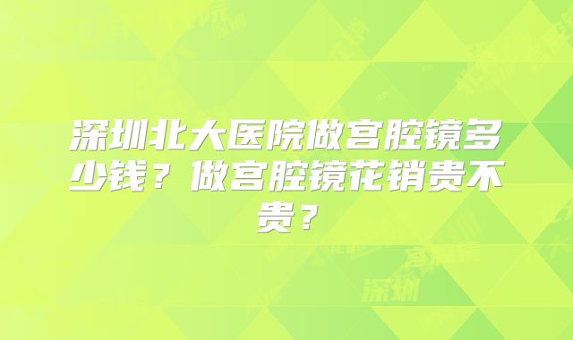 深圳北大医院做宫腔镜多少钱?做宫腔镜花销贵不贵?