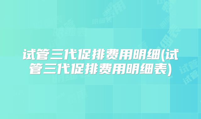 试管三代促排费用明细(试管三代促排费用明细表)