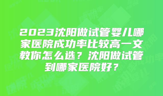 2023沈阳做试管婴儿哪家医院成功率比较高一文教你怎么选?沈阳做试管到哪家医院好?