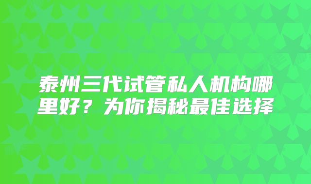 泰州三代试管私人机构哪里好？为你揭秘最佳选择