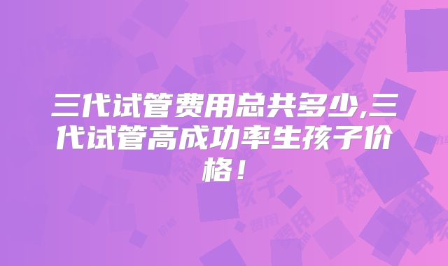 三代试管费用总共多少,三代试管高成功率生孩子价格！